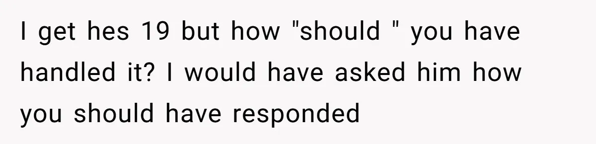 I get hes 19 but how "should " you have handled it? I would have asked him how you should have responded