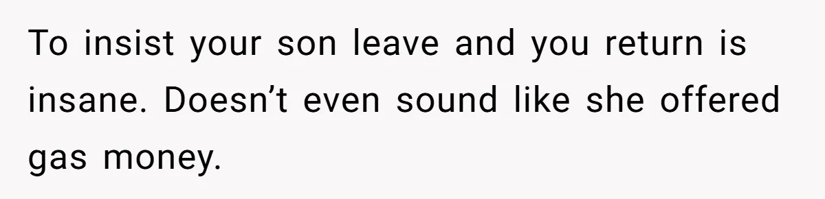 To insist your son leave and you return is insane. Doesn’t even sound like she offered gas money.