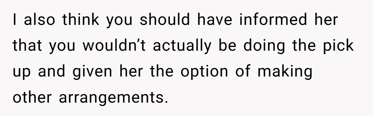 I also think you should have informed her that you wouldn’t actually be doing the pick up and given her the option of making other arrangements.