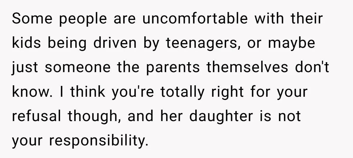 Some people are uncomfortable with their kids being driven by teenagers, or maybe just someone the parents themselves don't know. I think you're totally right for your refusal though, and...