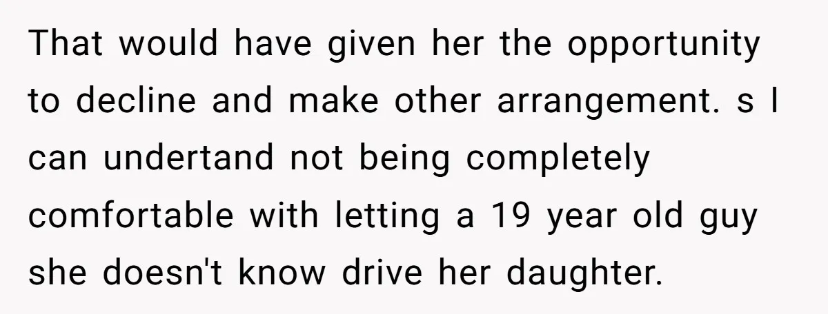 That would have given her the opportunity to decline and make other arrangement. s I can undertand not being completely comfortable with letting a 19 year old guy she doesn't...