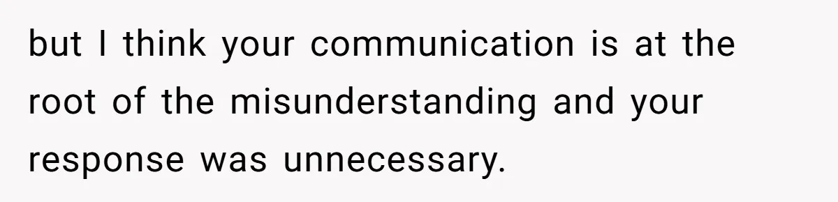 but I think your communication is at the root of the misunderstanding and your response was unnecessary.