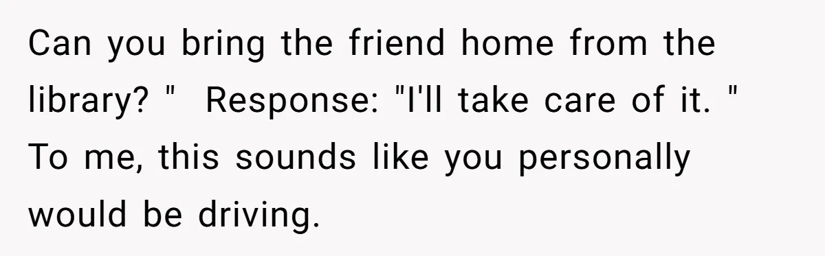 Can you bring the friend home from the library? "  Response: "I'll take care of it. " To me, this sounds like you personally would be driving.