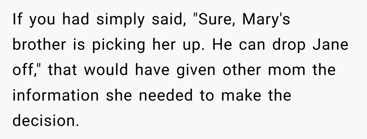 If you had simply said, "Sure, Mary's brother is picking her up. He can drop Jane off," that would have given other mom the information she needed to make the...