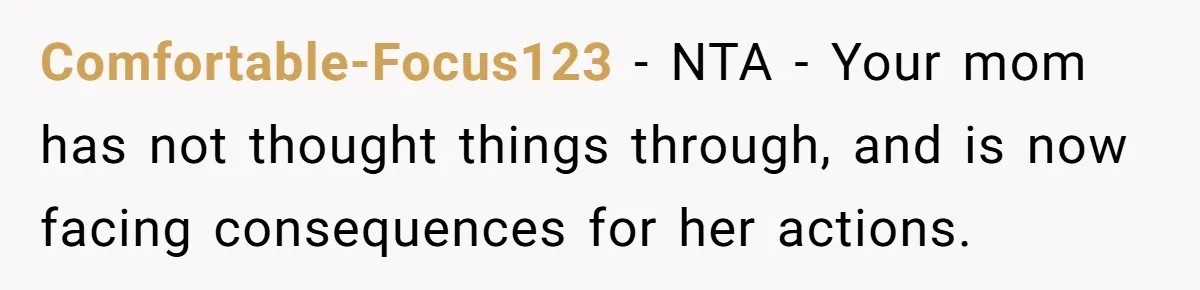Comfortable-Focus123 − NTA - Your mom has not thought things through, and is now facing consequences for her actions.