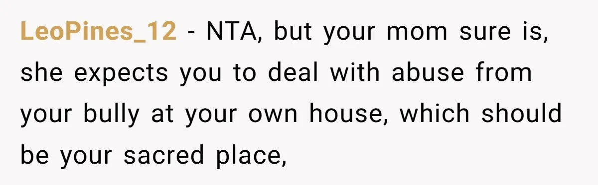 LeoPines_12 − NTA, but your mom sure is, she expects you to deal with abuse from your bully at your own house, which should be your sacred place,