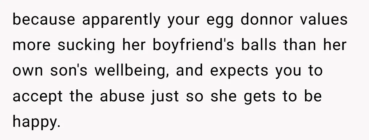 because apparently your egg donnor values more sucking her boyfriend's balls than her own son's wellbeing, and expects you to accept the abuse just so she gets to be happy.