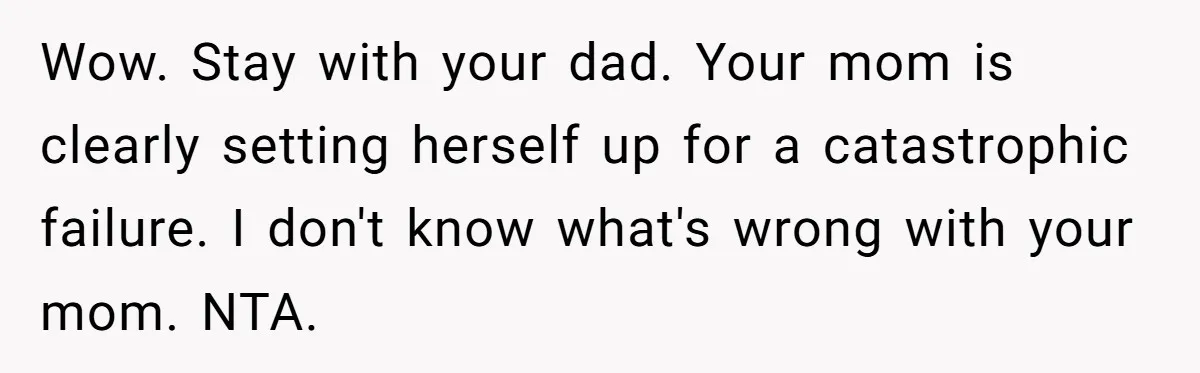 Wow. Stay with your dad. Your mom is clearly setting herself up for a catastrophic failure. I don't know what's wrong with your mom. NTA.