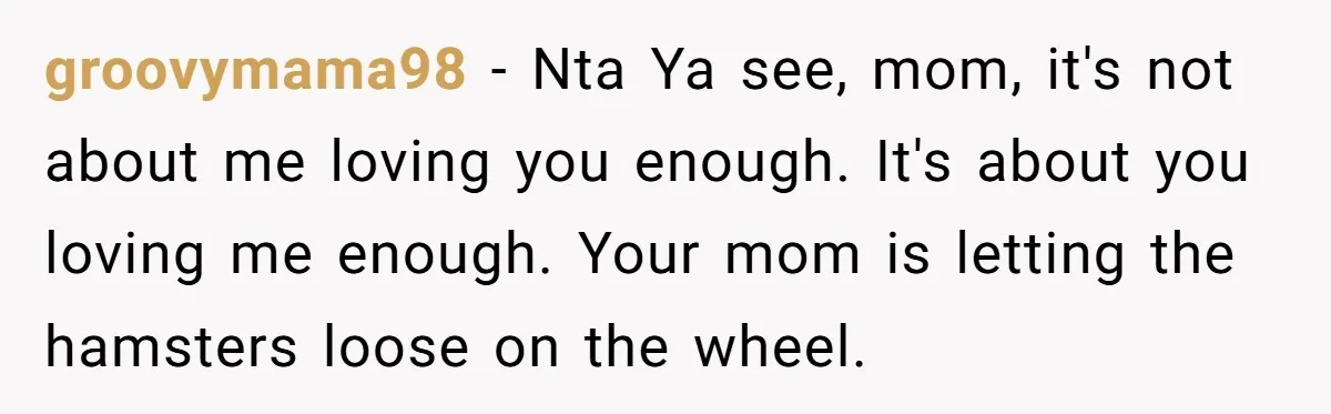 groovymama98 − Nta Ya see, mom, it's not about me loving you enough. It's about you loving me enough. Your mom is letting the hamsters loose on the wheel.