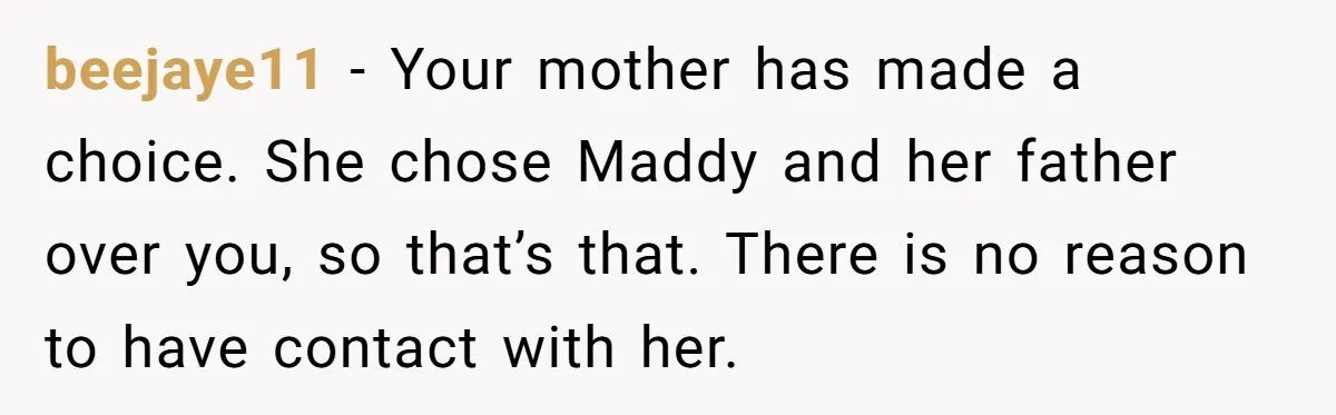 beejaye11 − Your mother has made a choice. She chose Maddy and her father over you, so that’s that. There is no reason to have contact with her.
