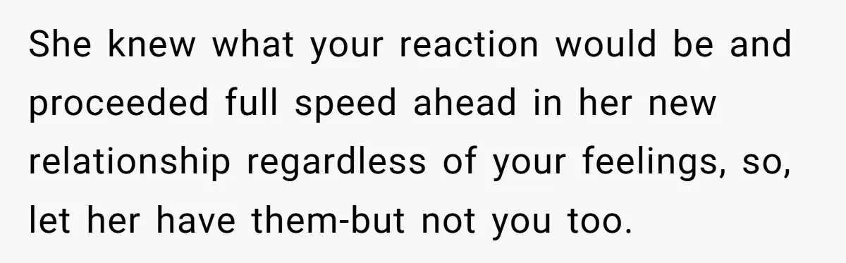 She knew what your reaction would be and proceeded full speed ahead in her new relationship regardless of your feelings, so, let her have them-but not you too.