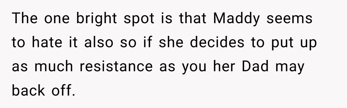 The one bright spot is that Maddy seems to hate it also so if she decides to put up as much resistance as you her Dad may back off.