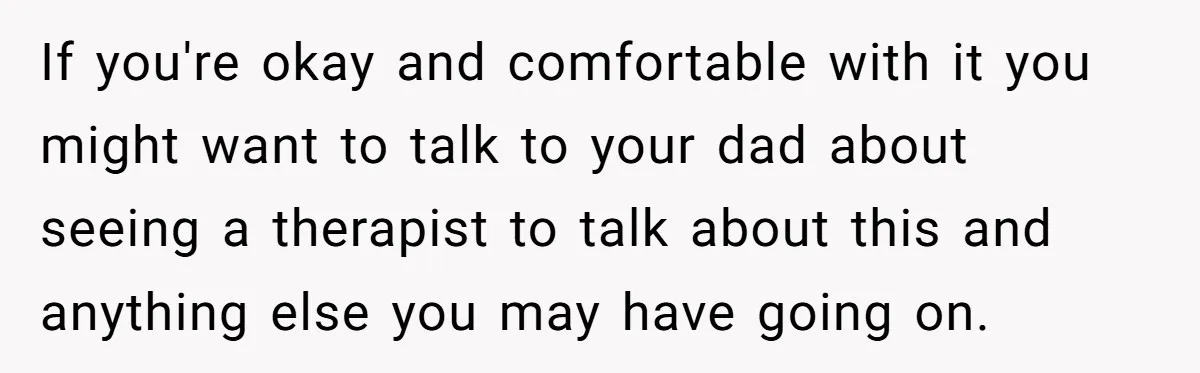 If you're okay and comfortable with it you might want to talk to your dad about seeing a therapist to talk about this and anything else you may have going...
