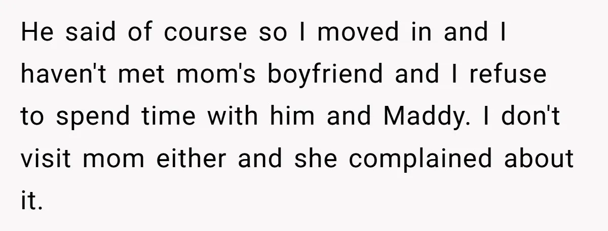 He said of course so I moved in and I haven't met mom's boyfriend and I refuse to spend time with him and Maddy. I don't visit mom either and...