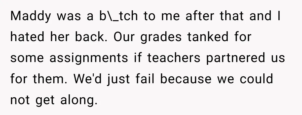Maddy was a b\_tch to me after that and I hated her back. Our grades tanked for some assignments if teachers partnered us for them. We'd just fail because we...