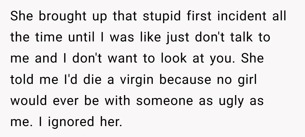 She brought up that stupid first incident all the time until I was like just don't talk to me and I don't want to look at you. She told me...