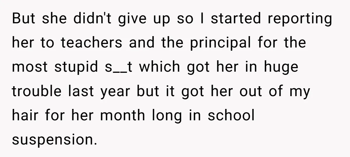 But she didn't give up so I started reporting her to teachers and the principal for the most stupid s__t which got her in huge trouble last year but it...