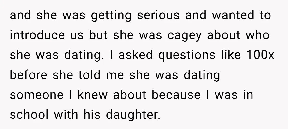 and she was getting serious and wanted to introduce us but she was cagey about who she was dating. I asked questions like 100x before she told me she was...