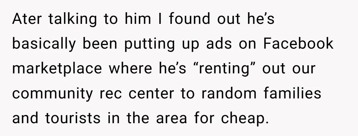 Ater talking to him I found out he’s basically been putting up ads on Facebook marketplace where he’s “renting” out our community rec center to random families and tourists in...