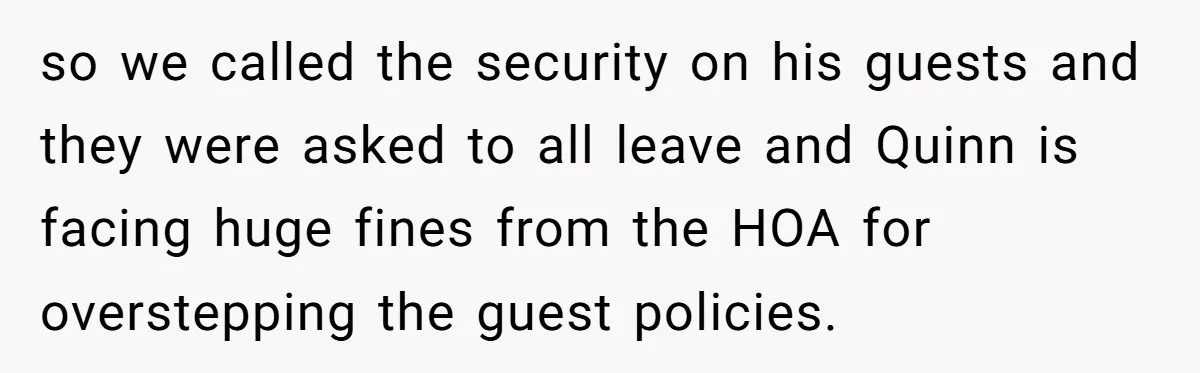 so we called the security on his guests and they were asked to all leave and Quinn is facing huge fines from the HOA for overstepping the guest policies.