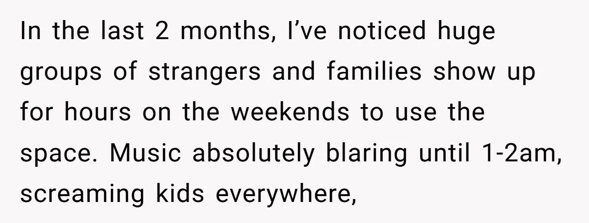 In the last 2 months, I’ve noticed huge groups of strangers and families show up for hours on the weekends to use the space. Music absolutely blaring until 1-2am, screaming...
