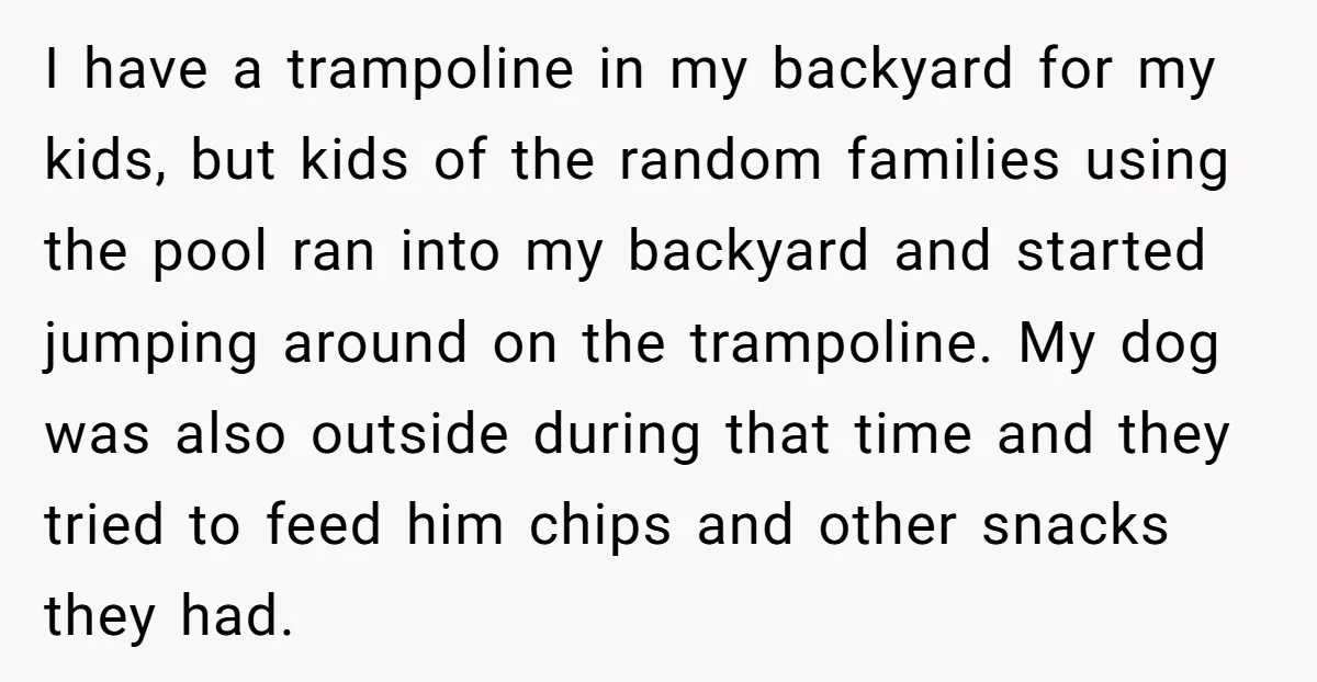 I have a trampoline in my backyard for my kids, but kids of the random families using the pool ran into my backyard and started jumping around on the trampoline....