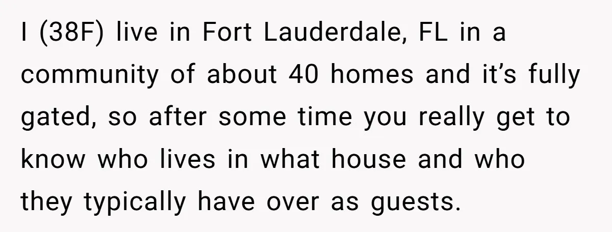 I (38F) live in Fort Lauderdale, FL in a community of about 40 homes and it’s fully gated, so after some time you really get to know who lives in...