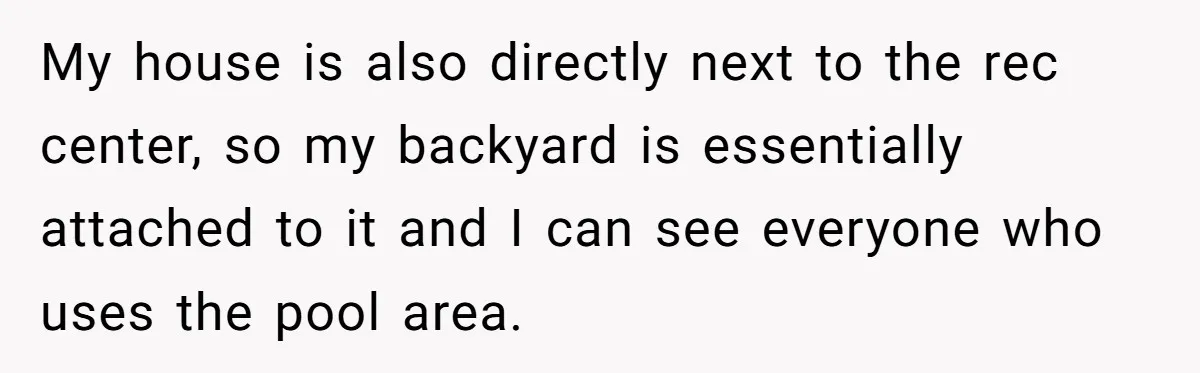 My house is also directly next to the rec center, so my backyard is essentially attached to it and I can see everyone who uses the pool area.