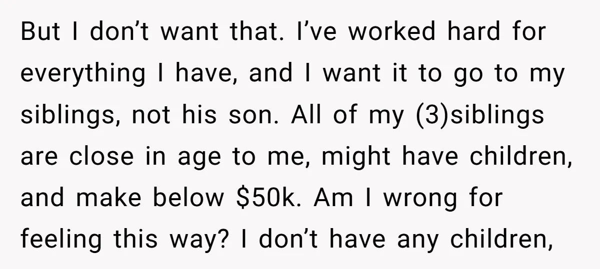But I don’t want that. I’ve worked hard for everything I have, and I want it to go to my siblings, not his son. All of my (3)siblings are close...