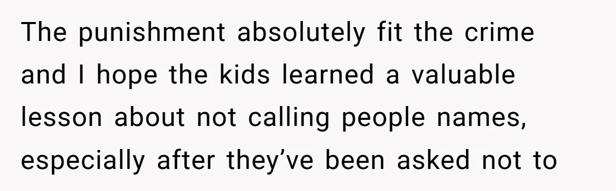 The punishment absolutely fit the crime and I hope the kids learned a valuable lesson about not calling people names, especially after they’ve been asked not to