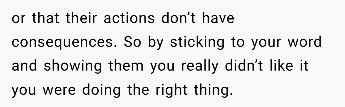 or that their actions don’t have consequences. So by sticking to your word and showing them you really didn’t like it you were doing the right thing.