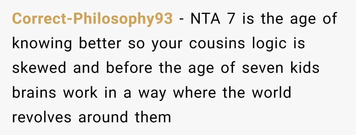Correct-Philosophy93 − NTA 7 is the age of knowing better so your cousins logic is skewed and before the age of seven kids brains work in a way where the...