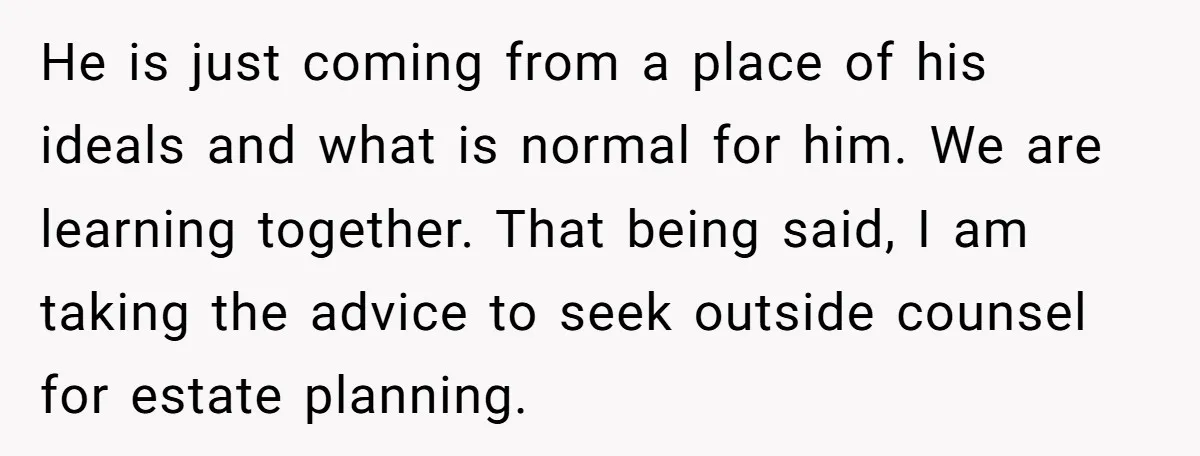 He is just coming from a place of his ideals and what is normal for him. We are learning together. That being said, I am taking the advice to seek...