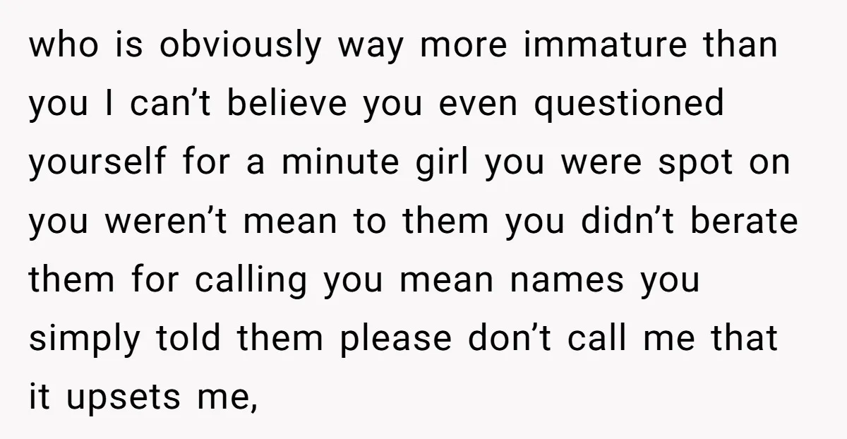 who is obviously way more immature than you I can’t believe you even questioned yourself for a minute girl you were spot on you weren’t mean to them you didn’t...