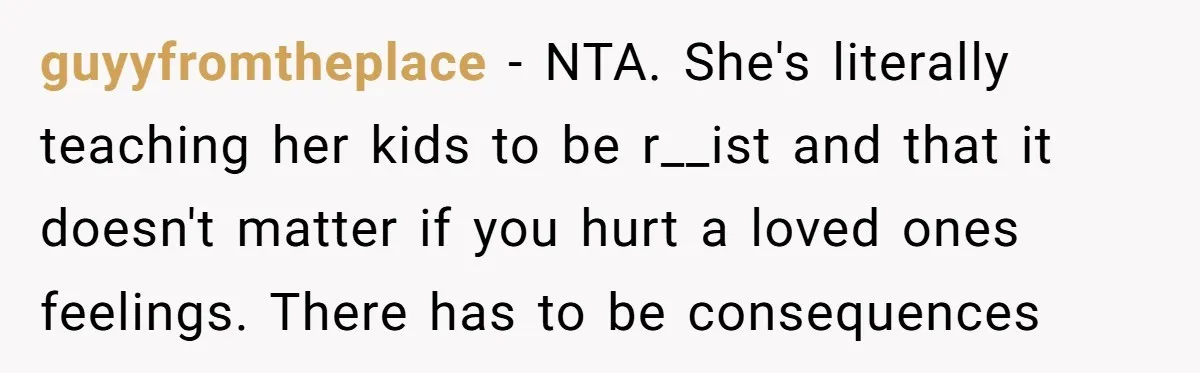 guyyfromtheplace − NTA. She's literally teaching her kids to be r__ist and that it doesn't matter if you hurt a loved ones feelings. There has to be consequences