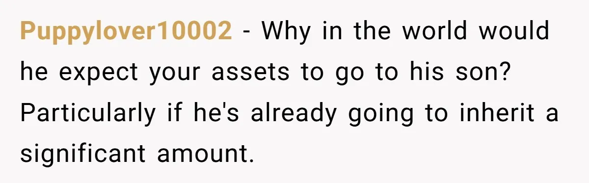 Puppylover10002 − Why in the world would he expect your assets to go to his son? Particularly if he's already going to inherit a significant amount.