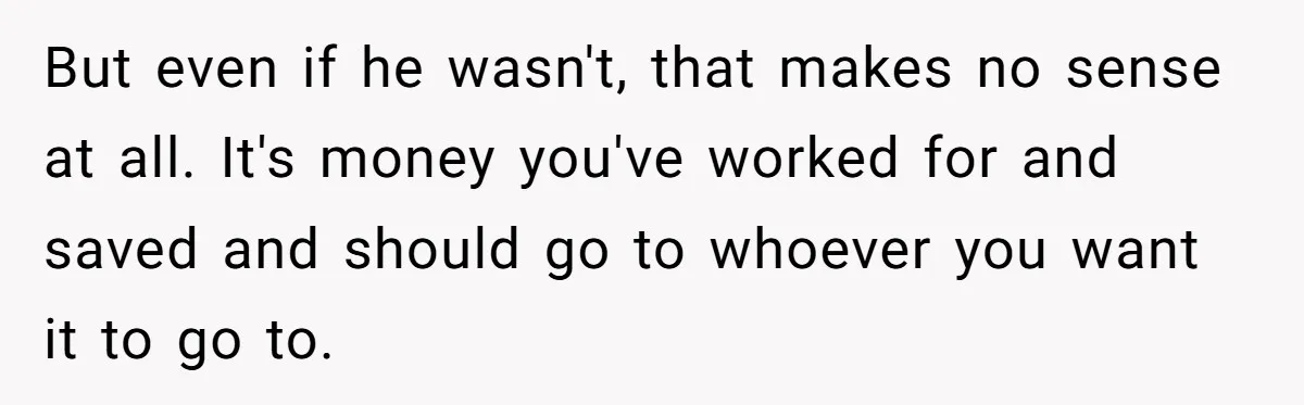 But even if he wasn't, that makes no sense at all. It's money you've worked for and saved and should go to whoever you want it to go to.