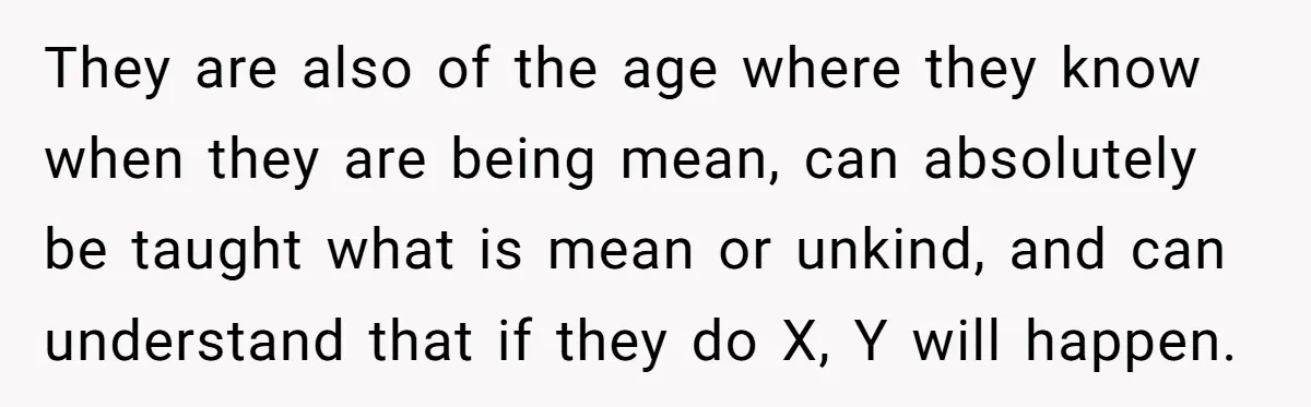 They are also of the age where they know when they are being mean, can absolutely be taught what is mean or unkind, and can understand that if they do...