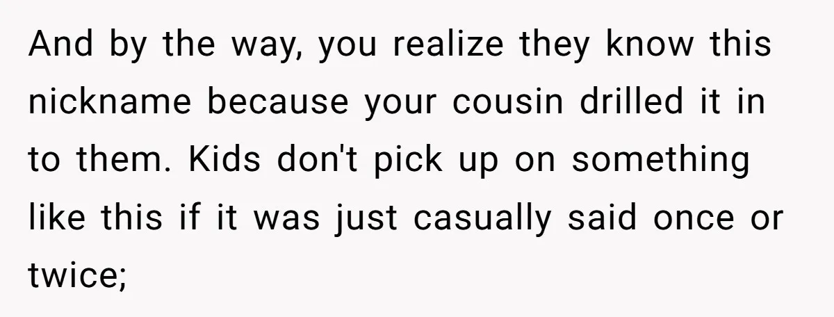 And by the way, you realize they know this nickname because your cousin drilled it in to them. Kids don't pick up on something like this if it was just...