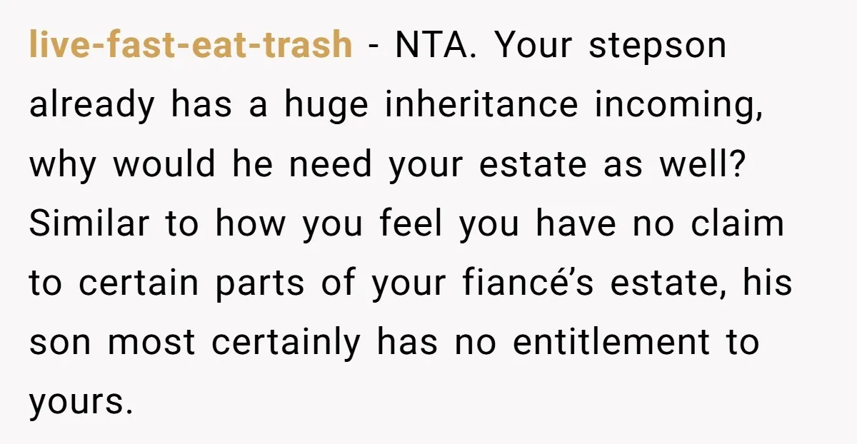 live-fast-eat-trash − NTA. Your stepson already has a huge inheritance incoming, why would he need your estate as well? Similar to how you feel you have no claim to certain...