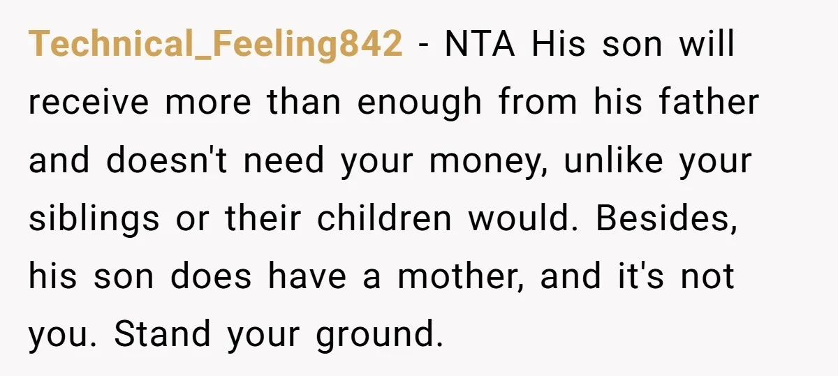 Technical_Feeling842 − NTA His son will receive more than enough from his father and doesn't need your money, unlike your siblings or their children would. Besides, his son does have...