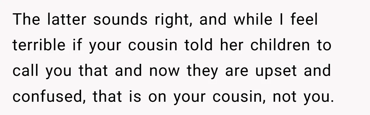 The latter sounds right, and while I feel terrible if your cousin told her children to call you that and now they are upset and confused, that is on your...