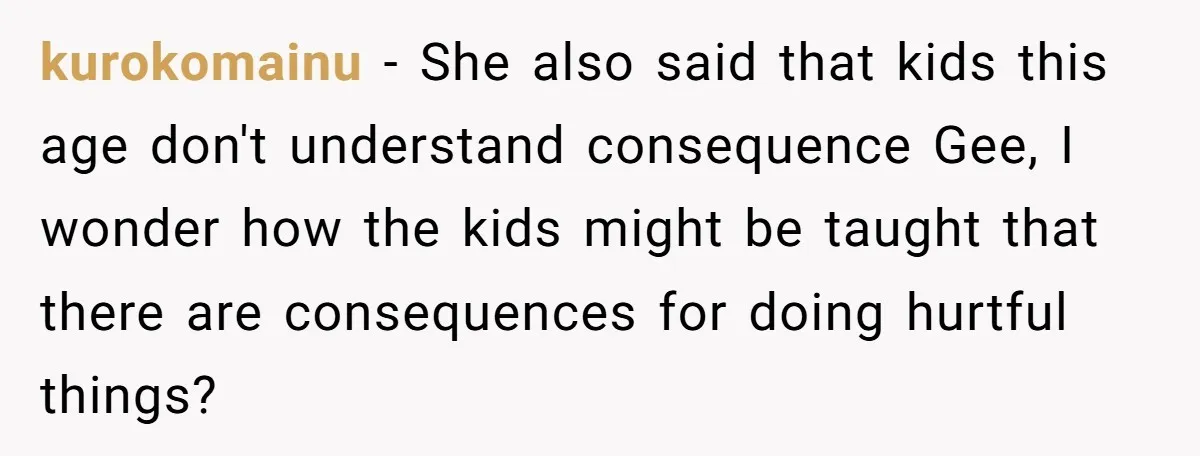 kurokomainu − She also said that kids this age don't understand consequence Gee, I wonder how the kids might be taught that there are consequences for doing hurtful things?