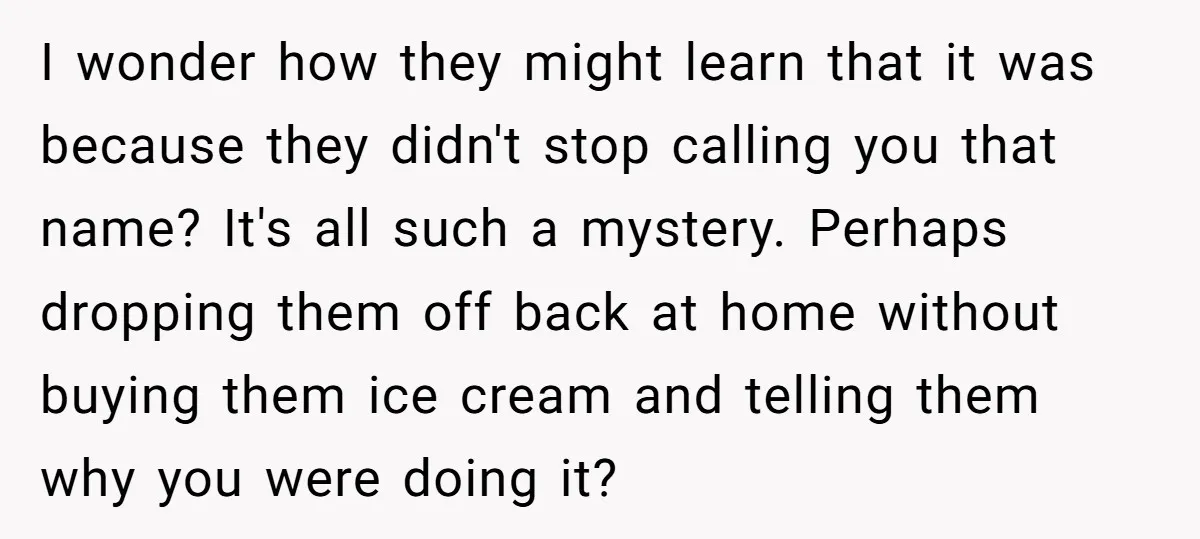 I wonder how they might learn that it was because they didn't stop calling you that name? It's all such a mystery. Perhaps dropping them off back at home without...
