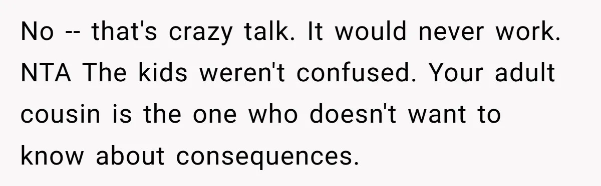 No -- that's crazy talk. It would never work. NTA The kids weren't confused. Your adult cousin is the one who doesn't want to know about consequences.