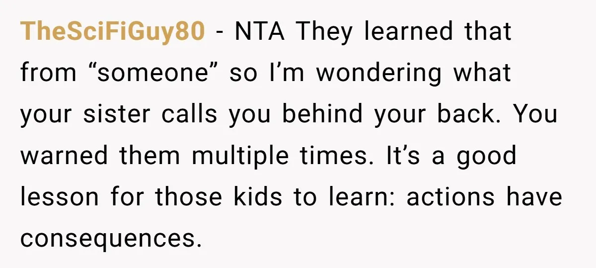 TheSciFiGuy80 − NTA They learned that from “someone” so I’m wondering what your sister calls you behind your back. You warned them multiple times. It’s a good lesson for those...