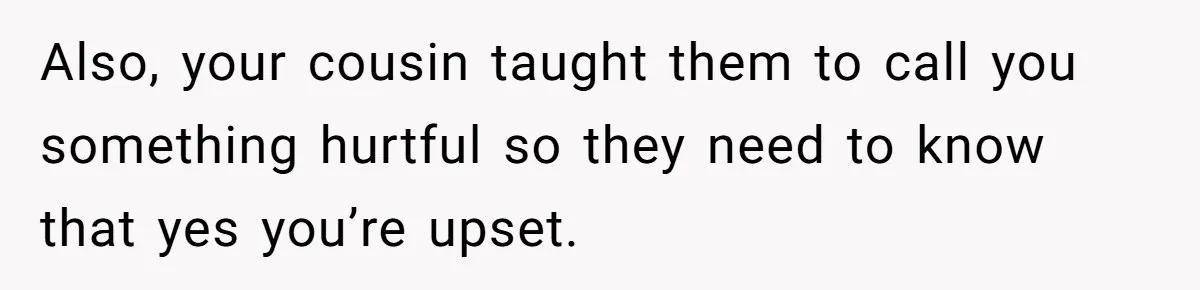 Also, your cousin taught them to call you something hurtful so they need to know that yes you’re upset.