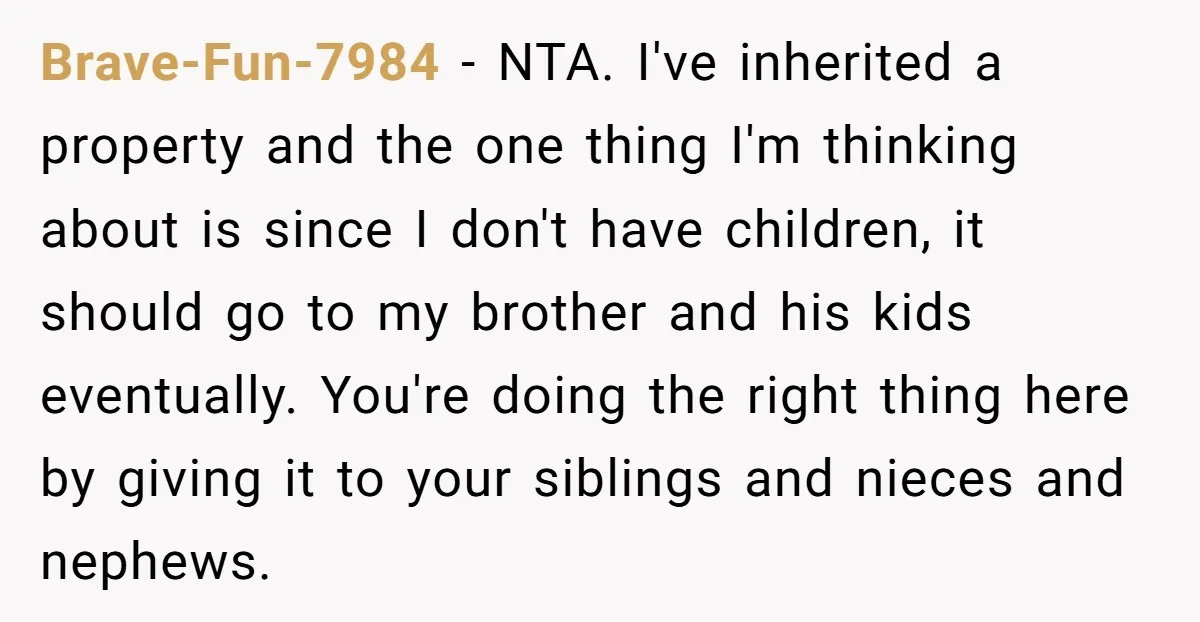 Brave-Fun-7984 − NTA. I've inherited a property and the one thing I'm thinking about is since I don't have children, it should go to my brother and his kids eventually....