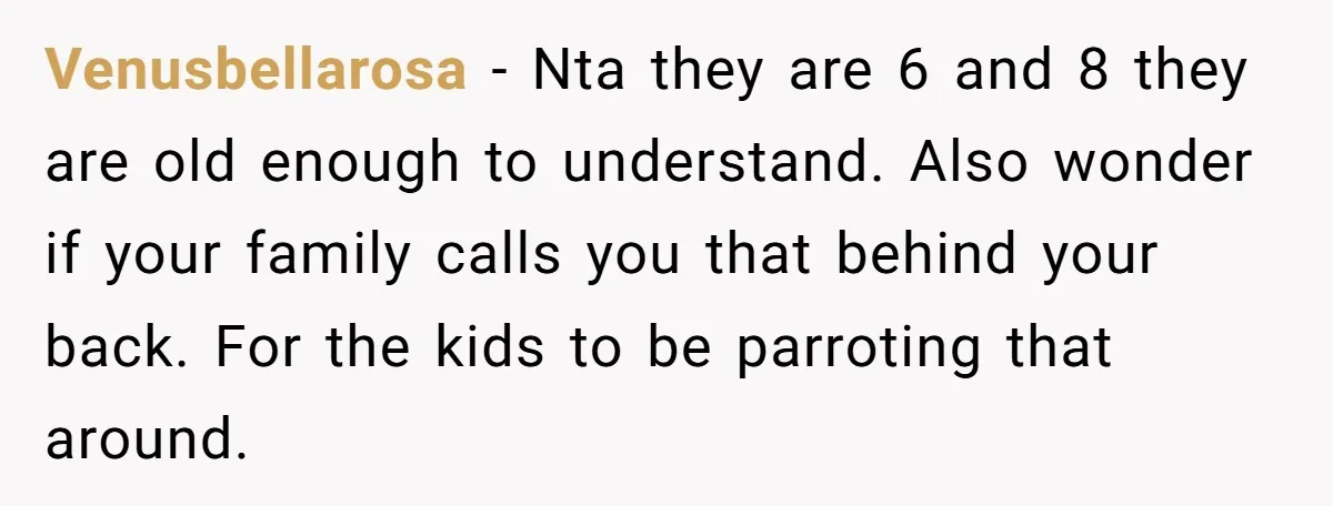 Venusbellarosa − Nta they are 6 and 8 they are old enough to understand. Also wonder if your family calls you that behind your back. For the kids to be...