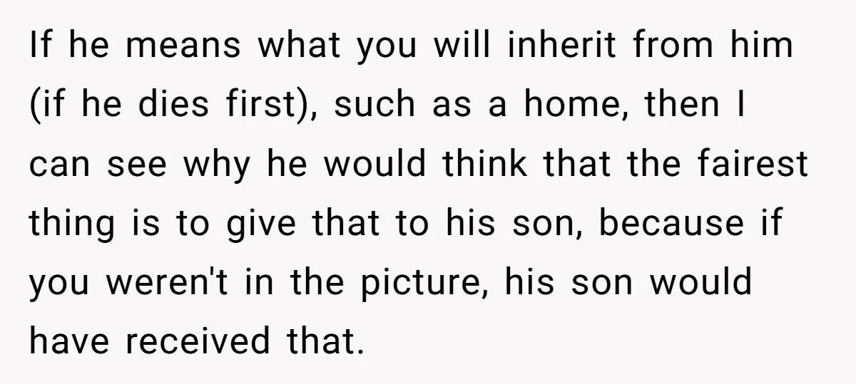 If he means what you will inherit from him (if he dies first), such as a home, then I can see why he would think that the fairest thing is...